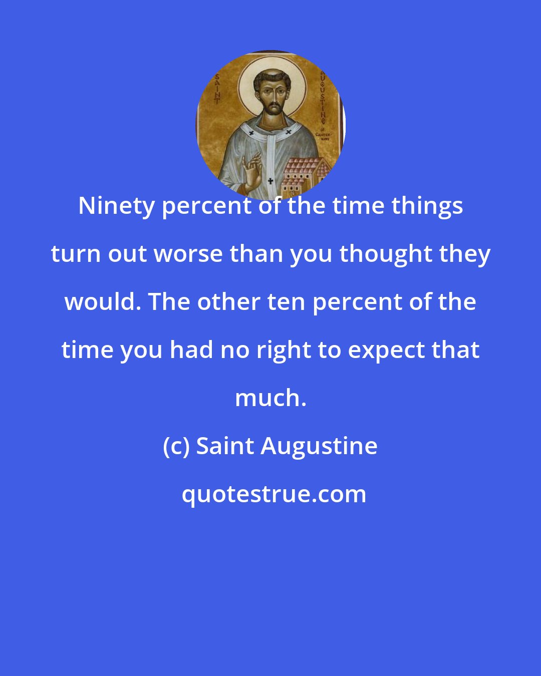 Saint Augustine: Ninety percent of the time things turn out worse than you thought they would. The other ten percent of the time you had no right to expect that much.