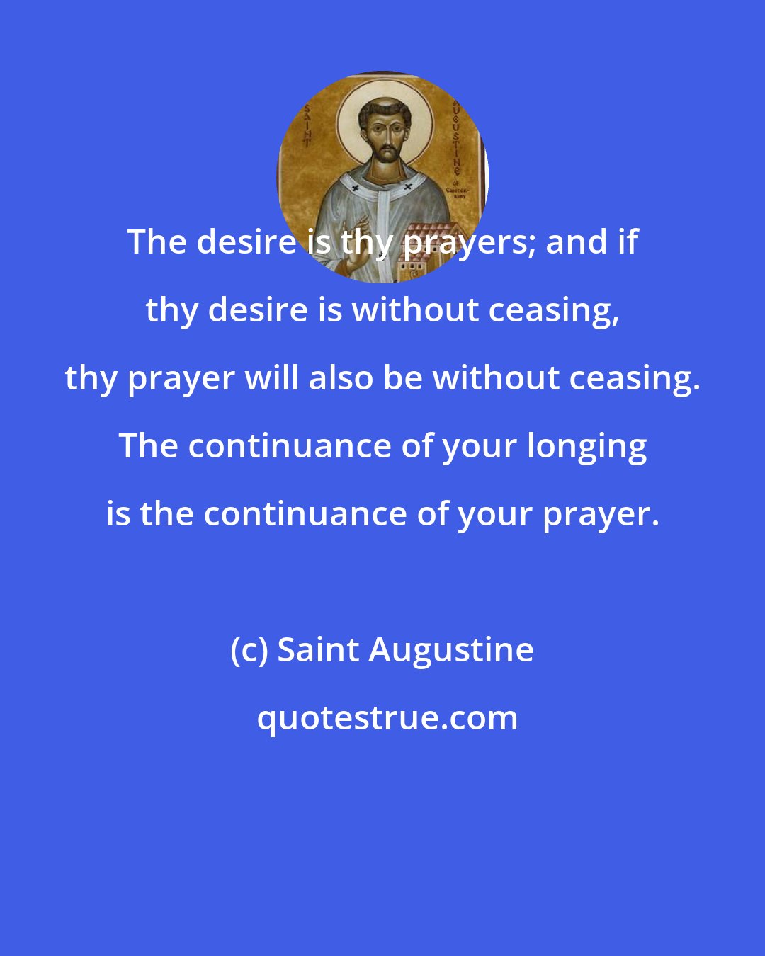 Saint Augustine: The desire is thy prayers; and if thy desire is without ceasing, thy prayer will also be without ceasing. The continuance of your longing is the continuance of your prayer.
