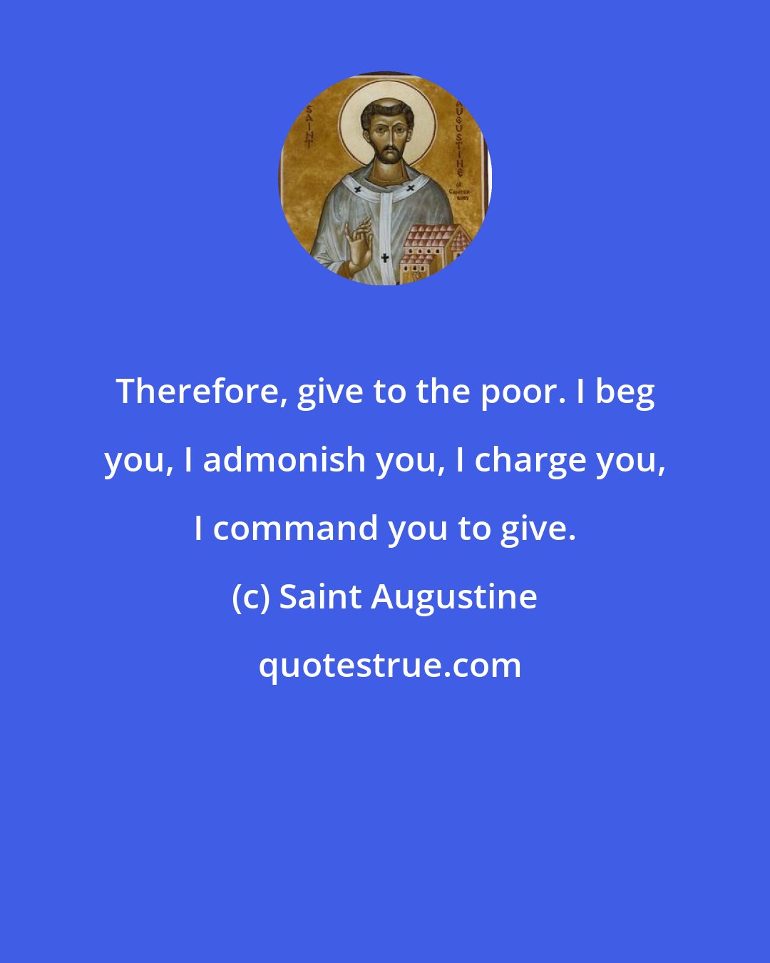 Saint Augustine: Therefore, give to the poor. I beg you, I admonish you, I charge you, I command you to give.