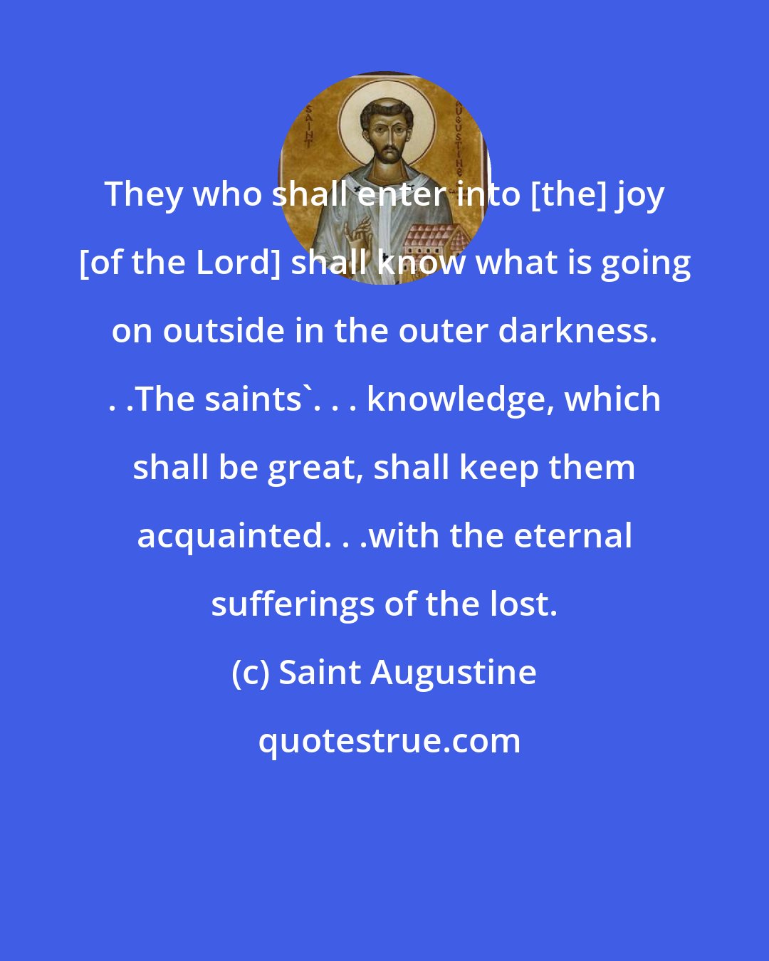 Saint Augustine: They who shall enter into [the] joy [of the Lord] shall know what is going on outside in the outer darkness. . .The saints'. . . knowledge, which shall be great, shall keep them acquainted. . .with the eternal sufferings of the lost.
