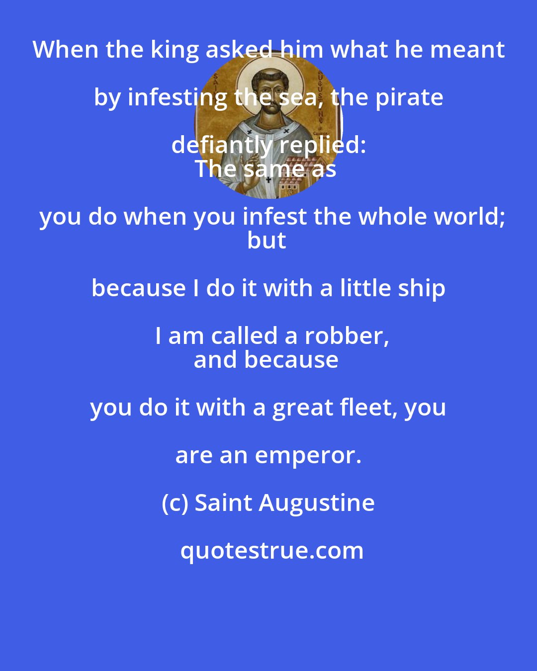 Saint Augustine: When the king asked him what he meant by infesting the sea, the pirate defiantly replied: 
The same as you do when you infest the whole world;
but because I do it with a little ship I am called a robber,
and because you do it with a great fleet, you are an emperor.