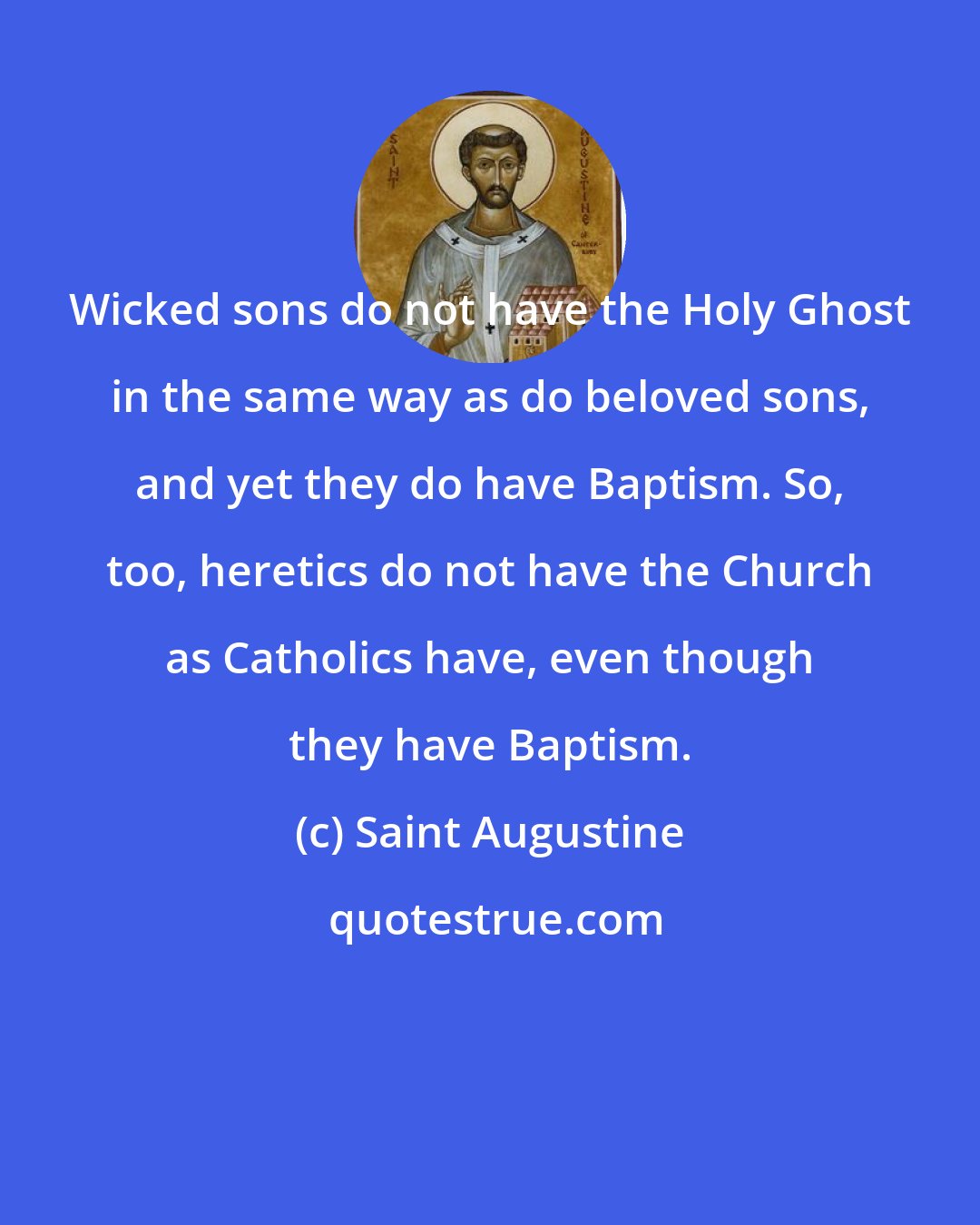 Saint Augustine: Wicked sons do not have the Holy Ghost in the same way as do beloved sons, and yet they do have Baptism. So, too, heretics do not have the Church as Catholics have, even though they have Baptism.