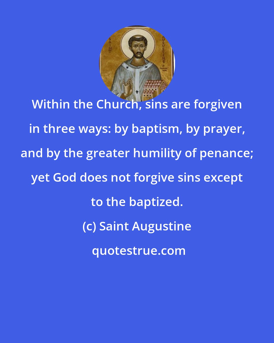 Saint Augustine: Within the Church, sins are forgiven in three ways: by baptism, by prayer, and by the greater humility of penance; yet God does not forgive sins except to the baptized.