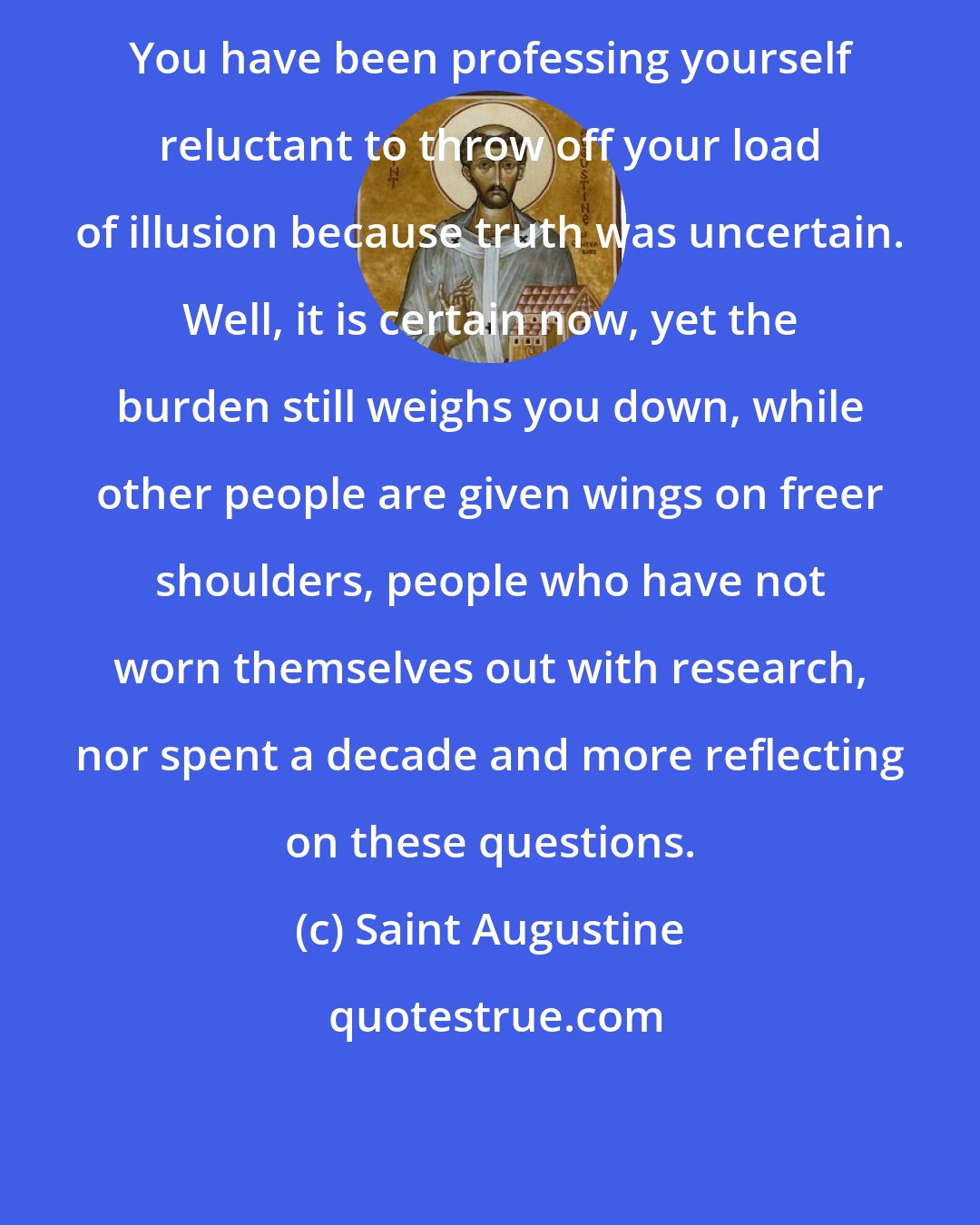 Saint Augustine: You have been professing yourself reluctant to throw off your load of illusion because truth was uncertain. Well, it is certain now, yet the burden still weighs you down, while other people are given wings on freer shoulders, people who have not worn themselves out with research, nor spent a decade and more reflecting on these questions.