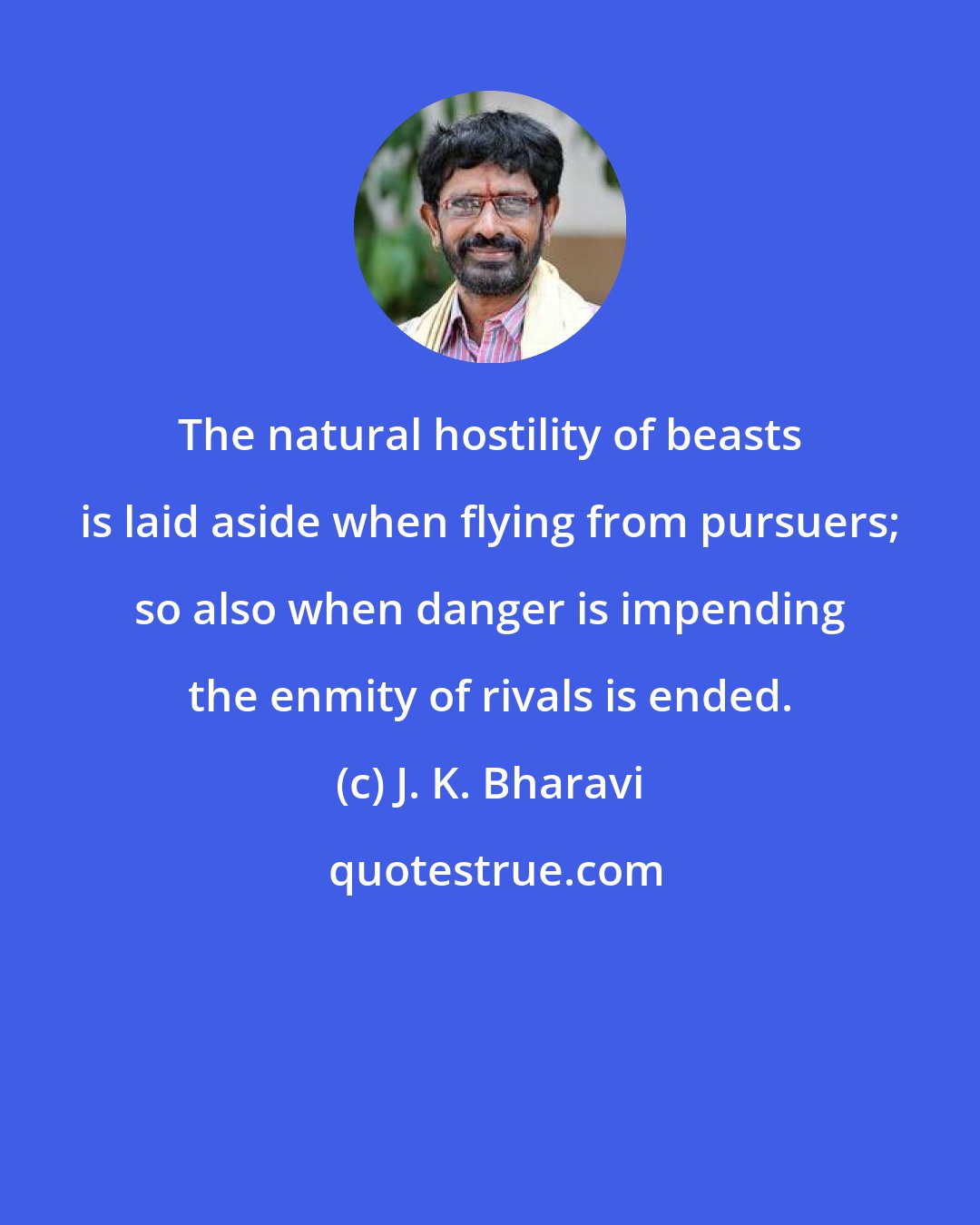 J. K. Bharavi: The natural hostility of beasts is laid aside when flying from pursuers; so also when danger is impending the enmity of rivals is ended.
