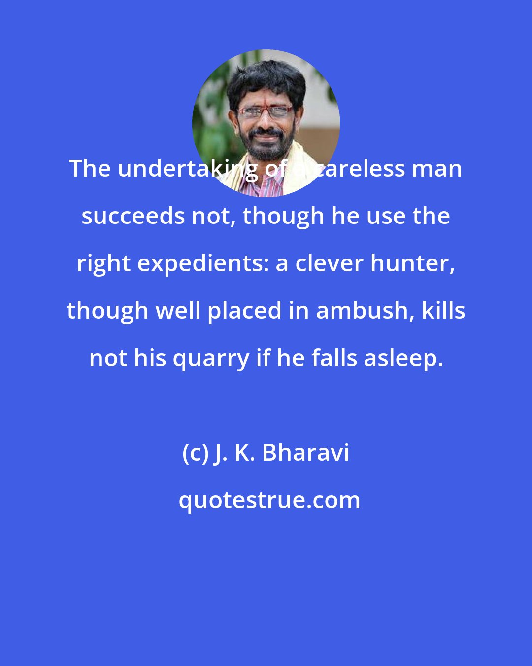J. K. Bharavi: The undertaking of a careless man succeeds not, though he use the right expedients: a clever hunter, though well placed in ambush, kills not his quarry if he falls asleep.