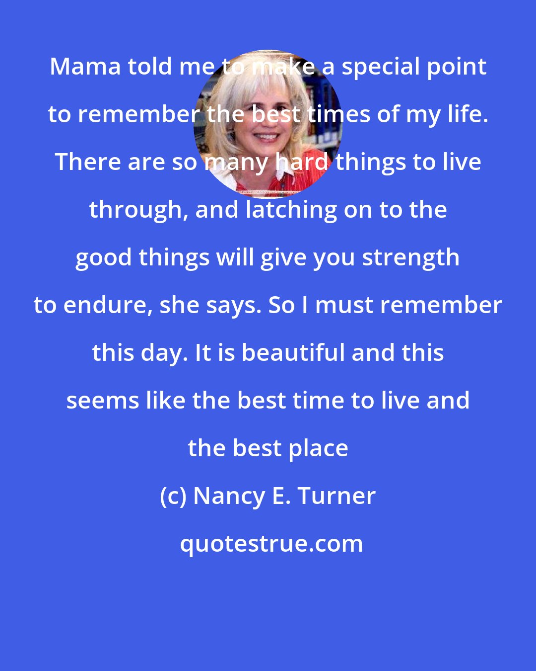 Nancy E. Turner: Mama told me to make a special point to remember the best times of my life. There are so many hard things to live through, and latching on to the good things will give you strength to endure, she says. So I must remember this day. It is beautiful and this seems like the best time to live and the best place