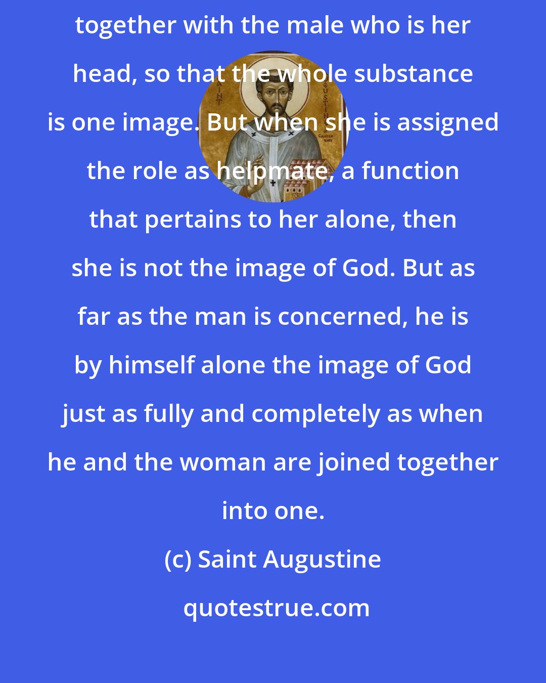 Saint Augustine: Woman does not possess the image of God in herself but only when taken together with the male who is her head, so that the whole substance is one image. But when she is assigned the role as helpmate, a function that pertains to her alone, then she is not the image of God. But as far as the man is concerned, he is by himself alone the image of God just as fully and completely as when he and the woman are joined together into one.