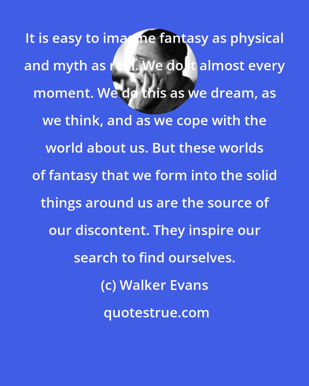 Walker Evans: It is easy to imagine fantasy as physical and myth as real. We do it almost every moment. We do this as we dream, as we think, and as we cope with the world about us. But these worlds of fantasy that we form into the solid things around us are the source of our discontent. They inspire our search to find ourselves.