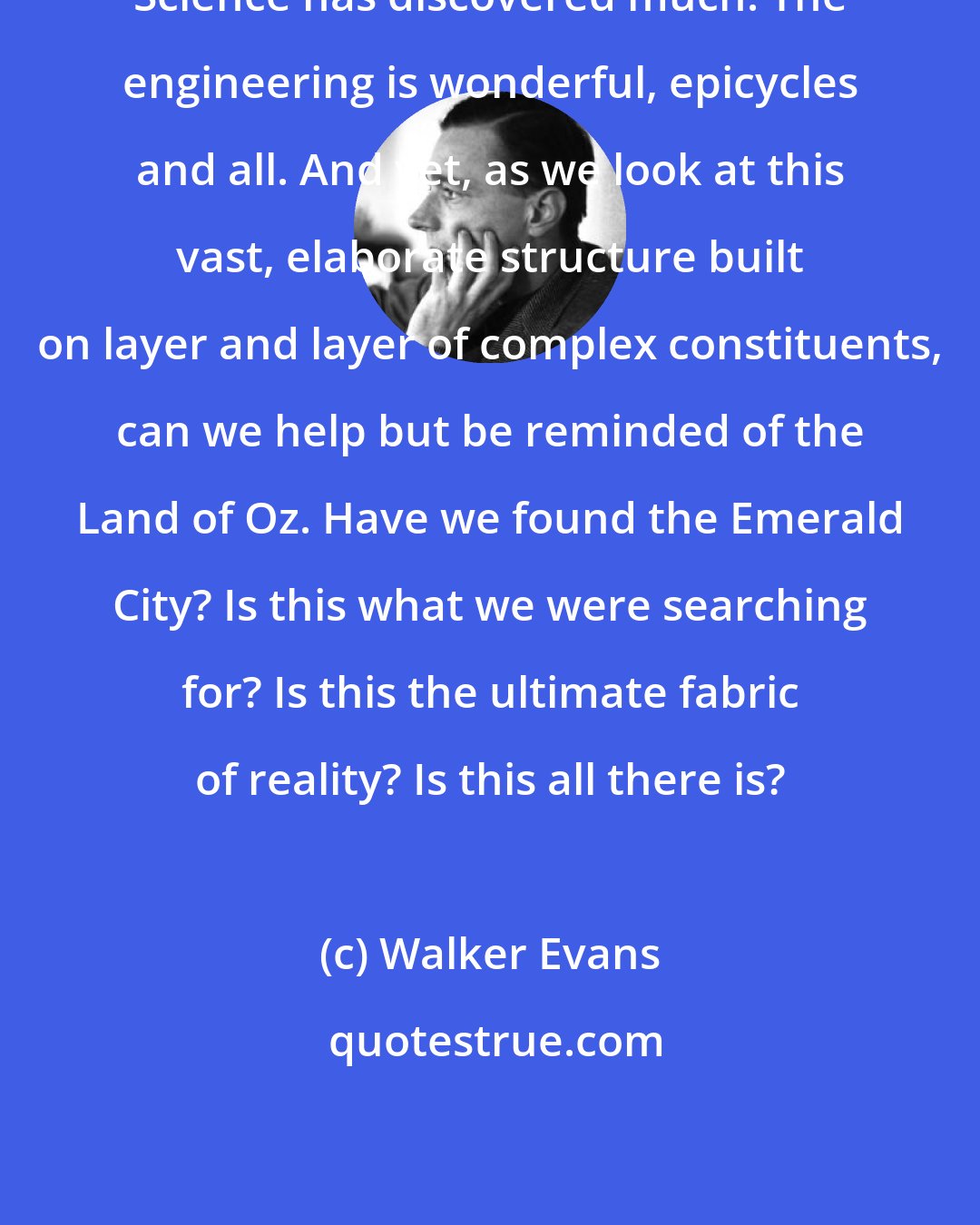 Walker Evans: Science has discovered much. The engineering is wonderful, epicycles and all. And yet, as we look at this vast, elaborate structure built on layer and layer of complex constituents, can we help but be reminded of the Land of Oz. Have we found the Emerald City? Is this what we were searching for? Is this the ultimate fabric of reality? Is this all there is?