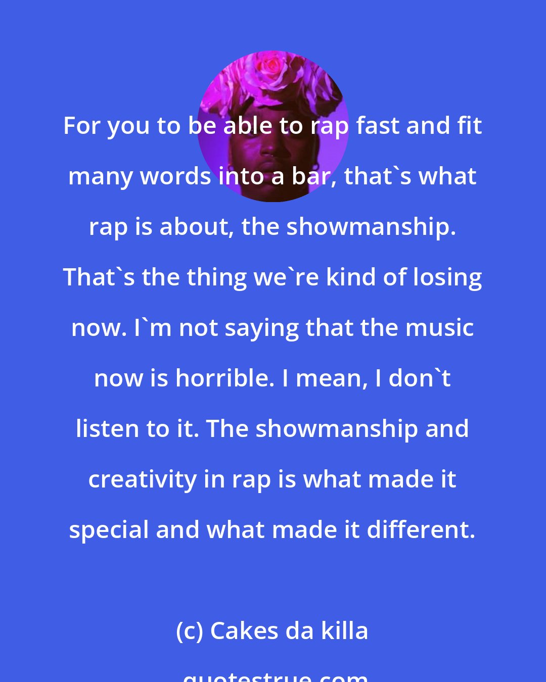 Cakes da killa: For you to be able to rap fast and fit many words into a bar, that's what rap is about, the showmanship. That's the thing we're kind of losing now. I'm not saying that the music now is horrible. I mean, I don't listen to it. The showmanship and creativity in rap is what made it special and what made it different.
