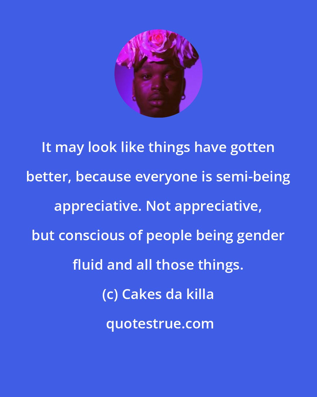 Cakes da killa: It may look like things have gotten better, because everyone is semi-being appreciative. Not appreciative, but conscious of people being gender fluid and all those things.