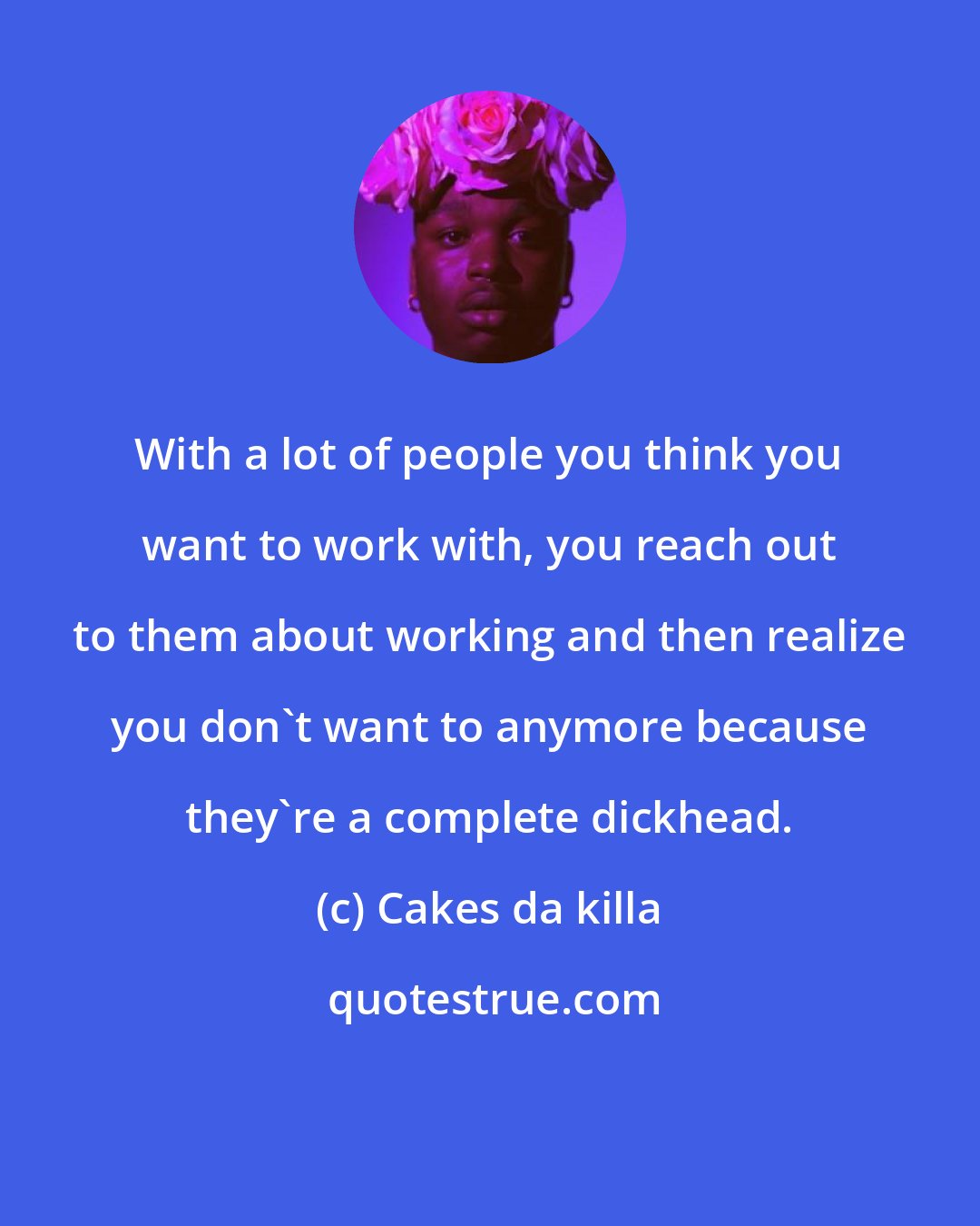 Cakes da killa: With a lot of people you think you want to work with, you reach out to them about working and then realize you don't want to anymore because they're a complete dickhead.