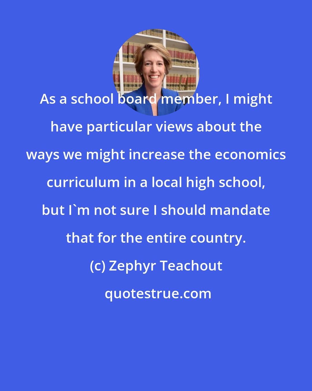 Zephyr Teachout: As a school board member, I might have particular views about the ways we might increase the economics curriculum in a local high school, but I'm not sure I should mandate that for the entire country.
