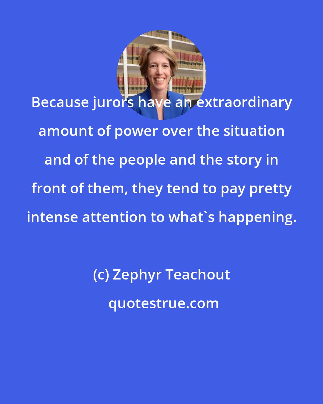 Zephyr Teachout: Because jurors have an extraordinary amount of power over the situation and of the people and the story in front of them, they tend to pay pretty intense attention to what's happening.