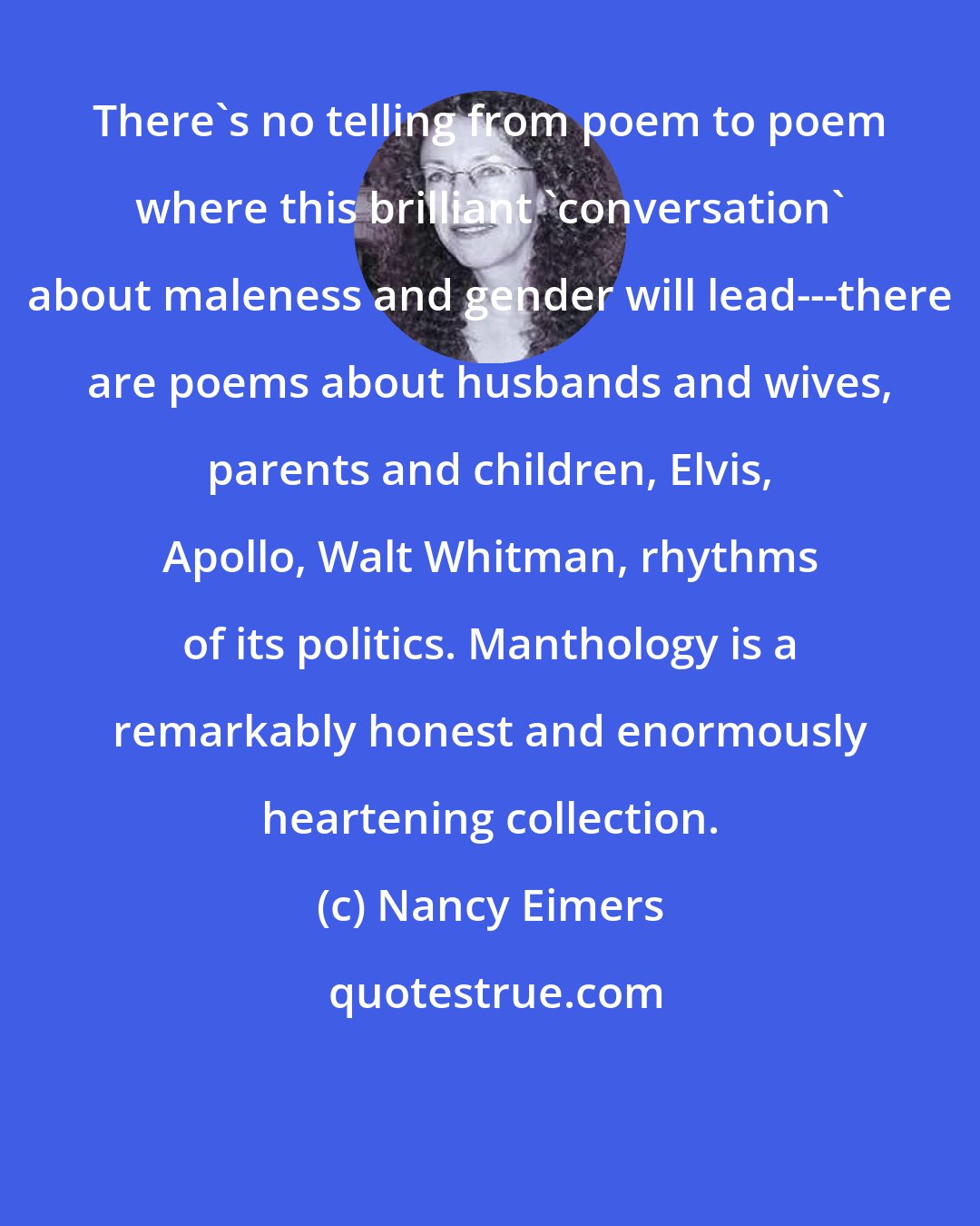 Nancy Eimers: There's no telling from poem to poem where this brilliant 'conversation' about maleness and gender will lead---there are poems about husbands and wives, parents and children, Elvis, Apollo, Walt Whitman, rhythms of its politics. Manthology is a remarkably honest and enormously heartening collection.
