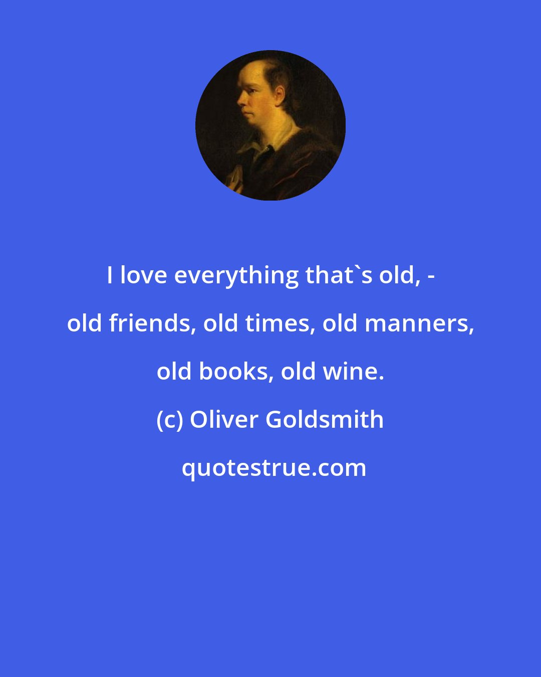 Oliver Goldsmith: I love everything that's old, - old friends, old times, old manners, old books, old wine.