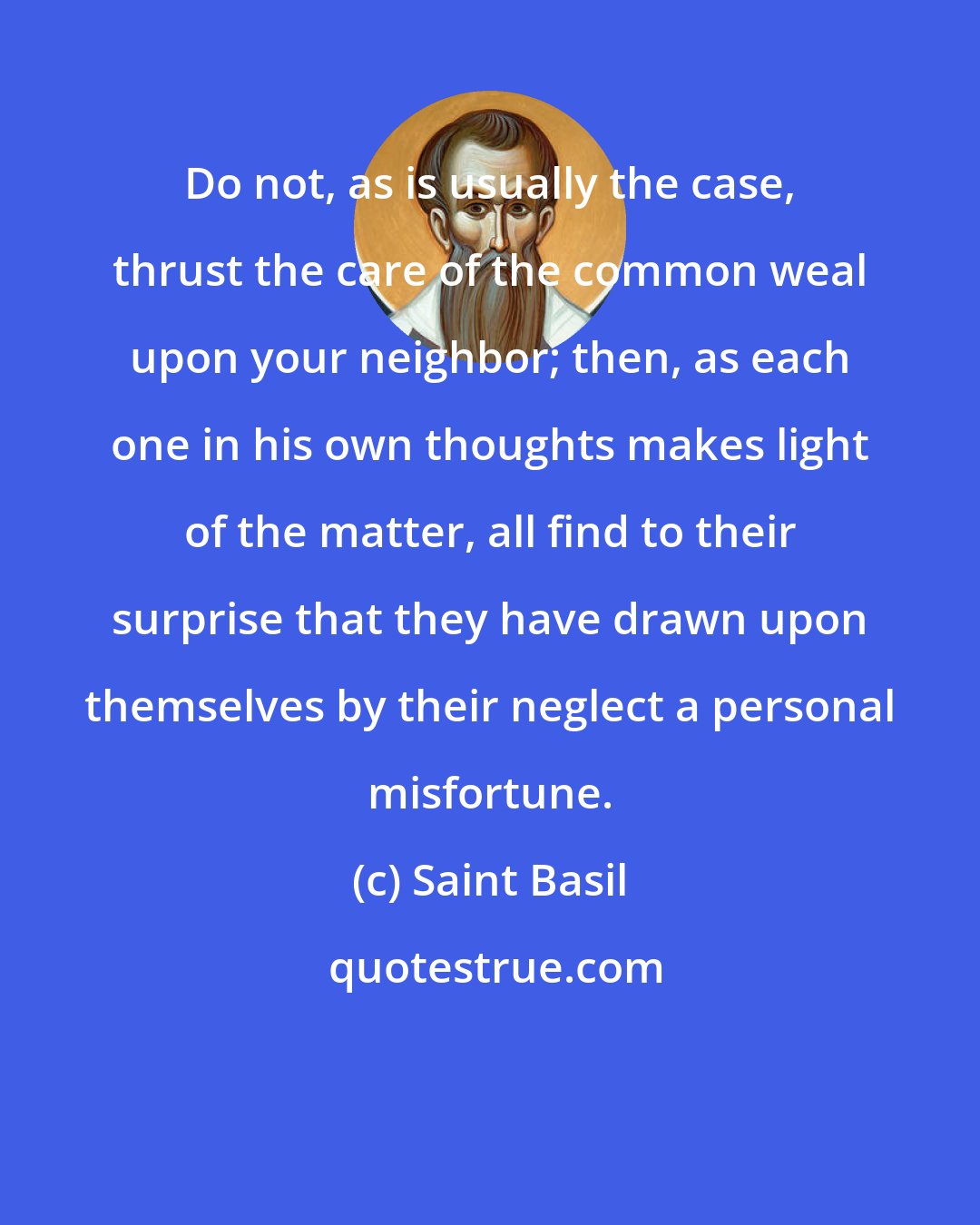 Saint Basil: Do not, as is usually the case, thrust the care of the common weal upon your neighbor; then, as each one in his own thoughts makes light of the matter, all find to their surprise that they have drawn upon themselves by their neglect a personal misfortune.