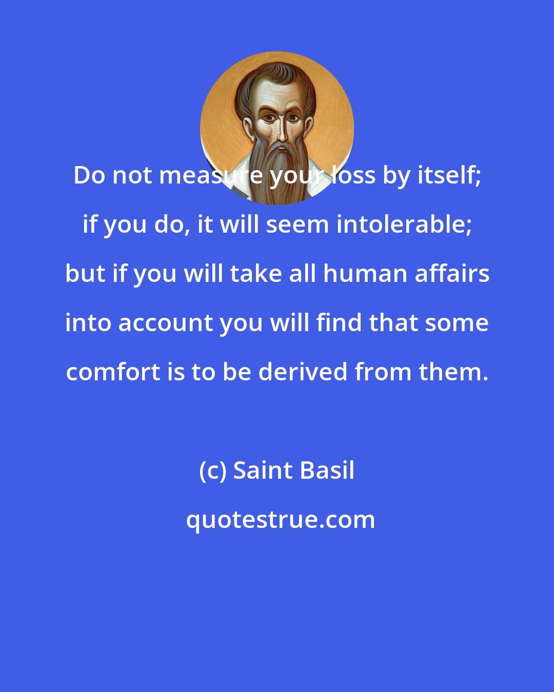 Saint Basil: Do not measure your loss by itself; if you do, it will seem intolerable; but if you will take all human affairs into account you will find that some comfort is to be derived from them.