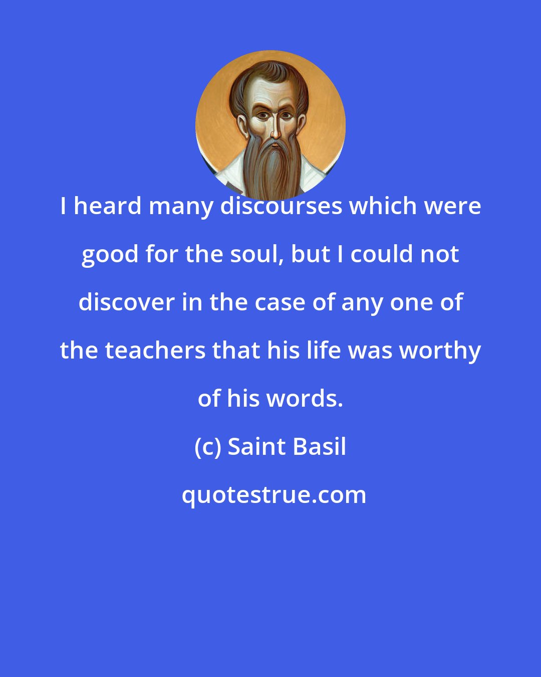 Saint Basil: I heard many discourses which were good for the soul, but I could not discover in the case of any one of the teachers that his life was worthy of his words.