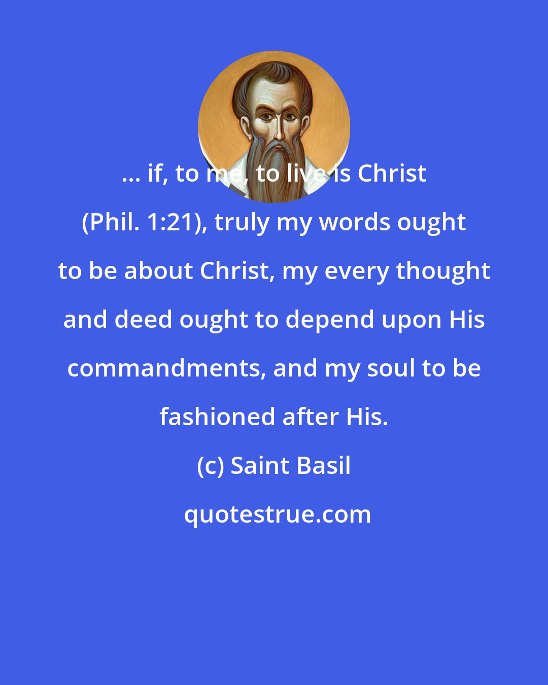 Saint Basil: ... if, to me, to live is Christ (Phil. 1:21), truly my words ought to be about Christ, my every thought and deed ought to depend upon His commandments, and my soul to be fashioned after His.