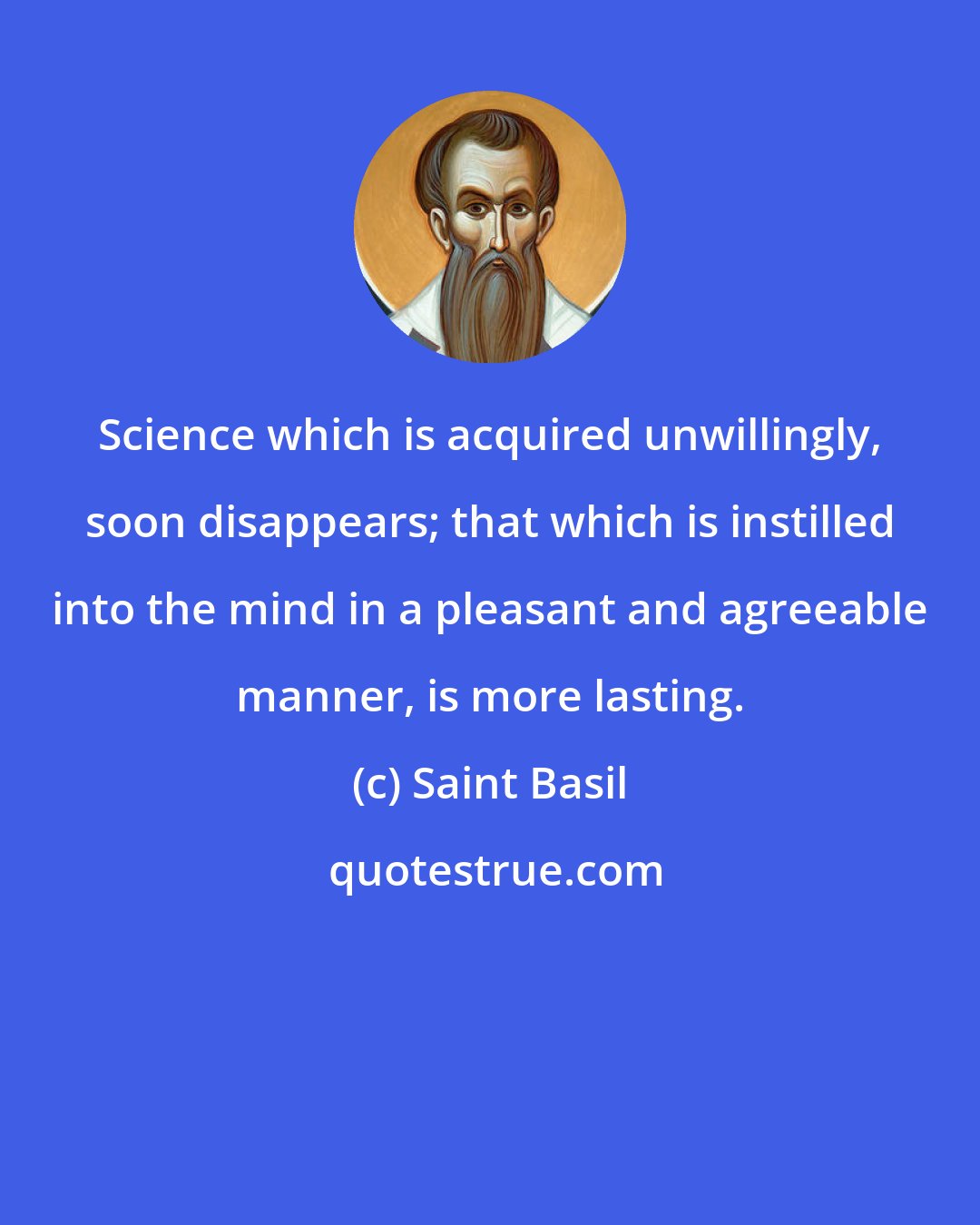 Saint Basil: Science which is acquired unwillingly, soon disappears; that which is instilled into the mind in a pleasant and agreeable manner, is more lasting.