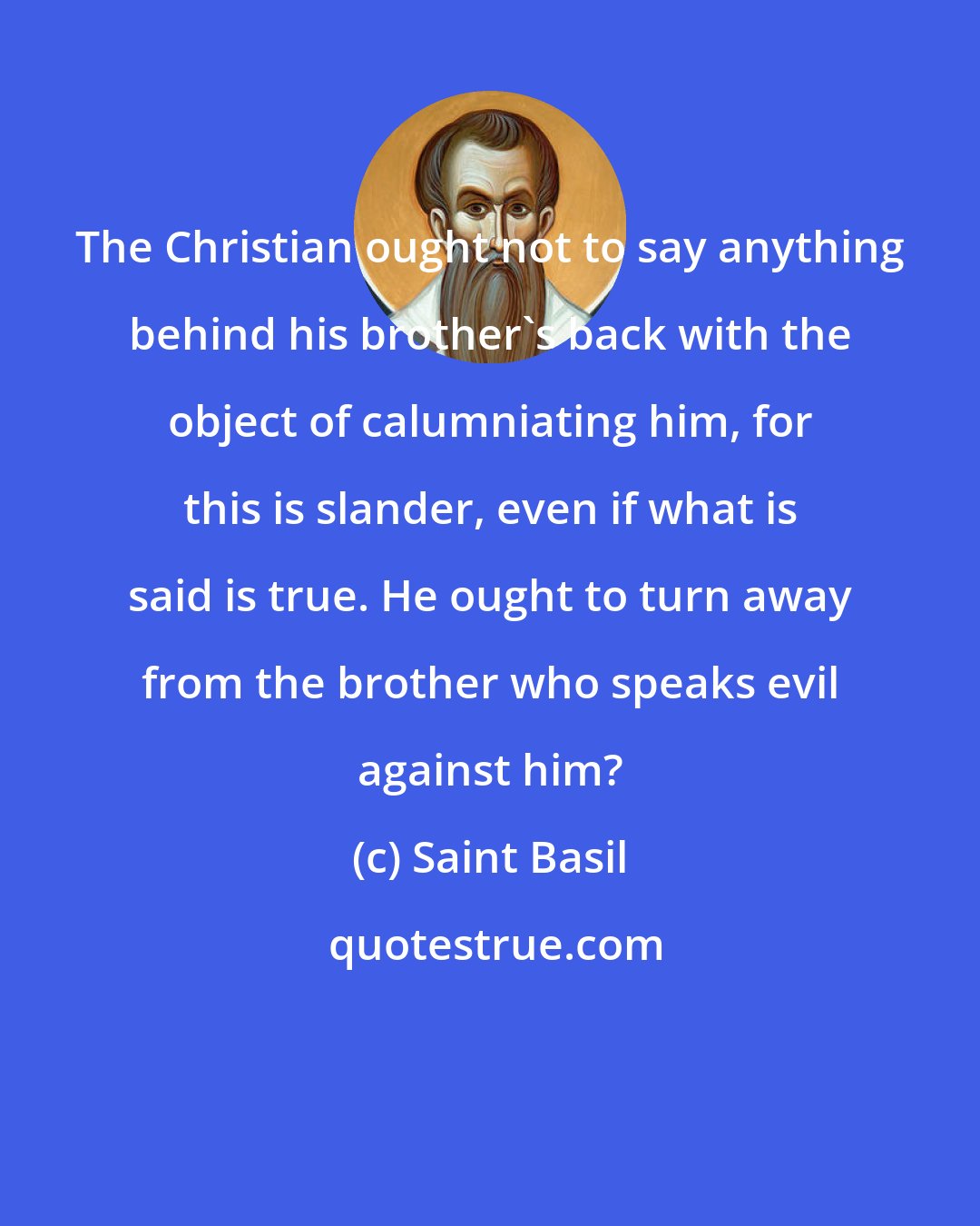 Saint Basil: The Christian ought not to say anything behind his brother's back with the object of calumniating him, for this is slander, even if what is said is true. He ought to turn away from the brother who speaks evil against him?