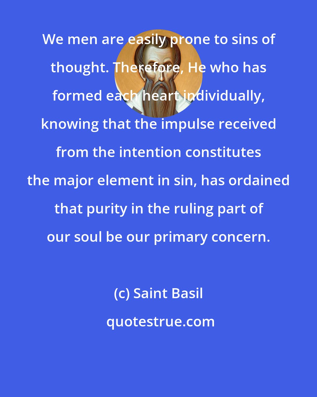 Saint Basil: We men are easily prone to sins of thought. Therefore, He who has formed each heart individually, knowing that the impulse received from the intention constitutes the major element in sin, has ordained that purity in the ruling part of our soul be our primary concern.