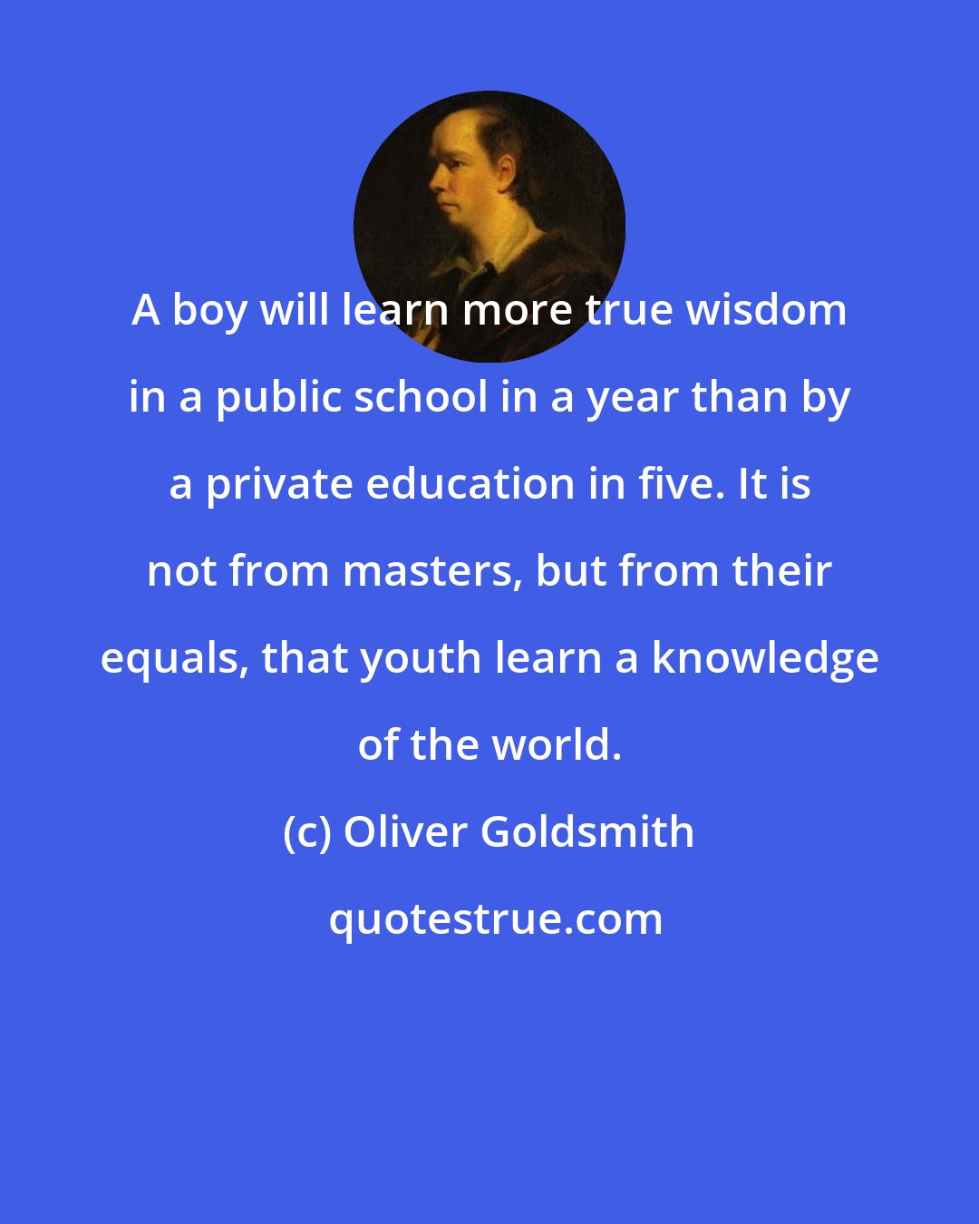 Oliver Goldsmith: A boy will learn more true wisdom in a public school in a year than by a private education in five. It is not from masters, but from their equals, that youth learn a knowledge of the world.