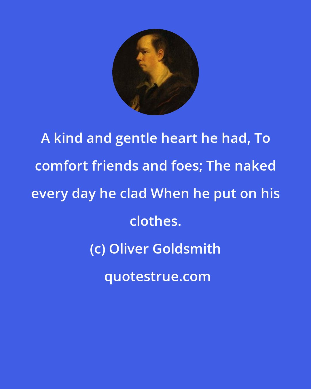 Oliver Goldsmith: A kind and gentle heart he had, To comfort friends and foes; The naked every day he clad When he put on his clothes.