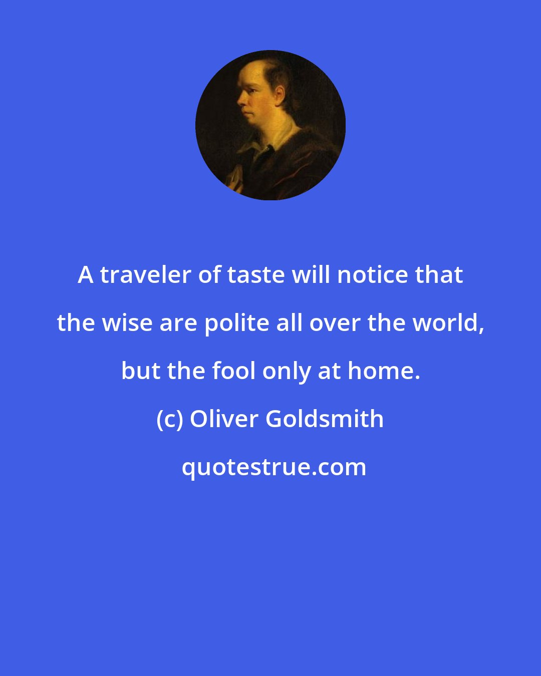 Oliver Goldsmith: A traveler of taste will notice that the wise are polite all over the world, but the fool only at home.