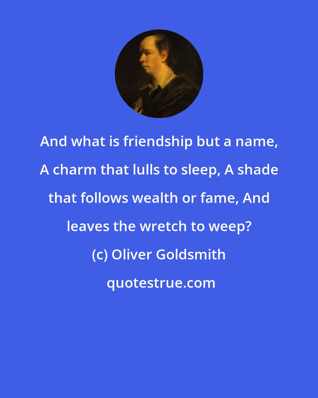 Oliver Goldsmith: And what is friendship but a name, A charm that lulls to sleep, A shade that follows wealth or fame, And leaves the wretch to weep?