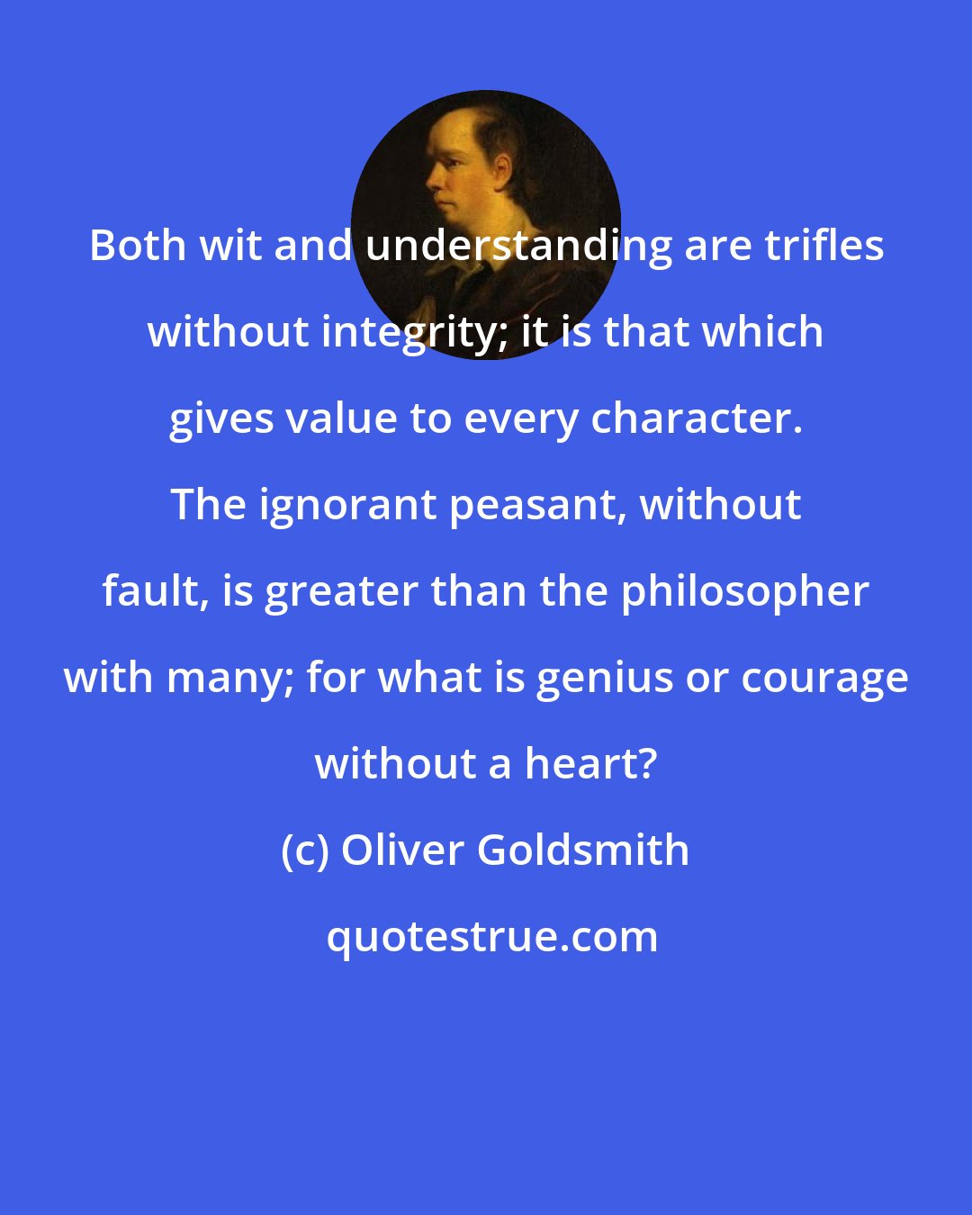 Oliver Goldsmith: Both wit and understanding are trifles without integrity; it is that which gives value to every character. The ignorant peasant, without fault, is greater than the philosopher with many; for what is genius or courage without a heart?