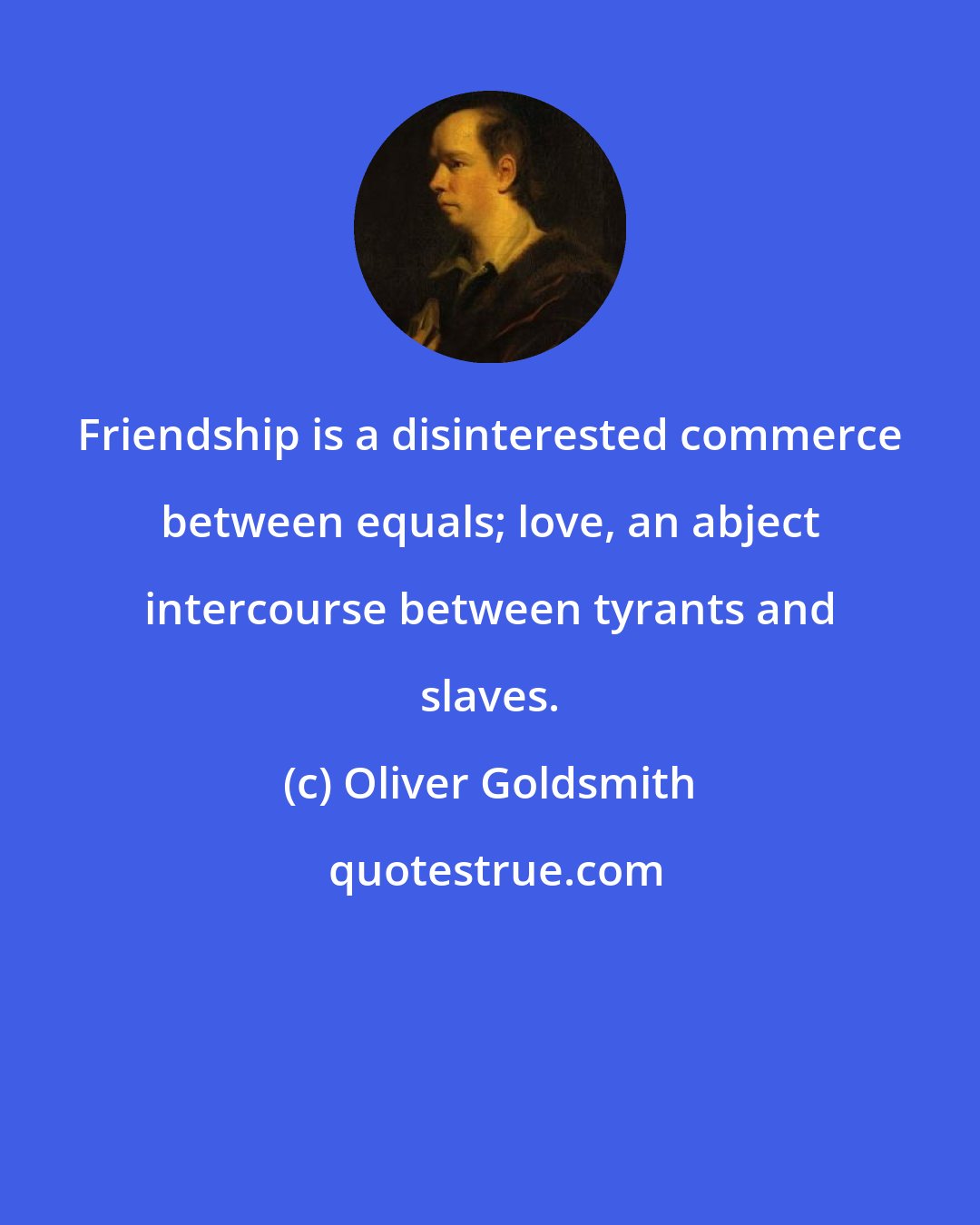 Oliver Goldsmith: Friendship is a disinterested commerce between equals; love, an abject intercourse between tyrants and slaves.