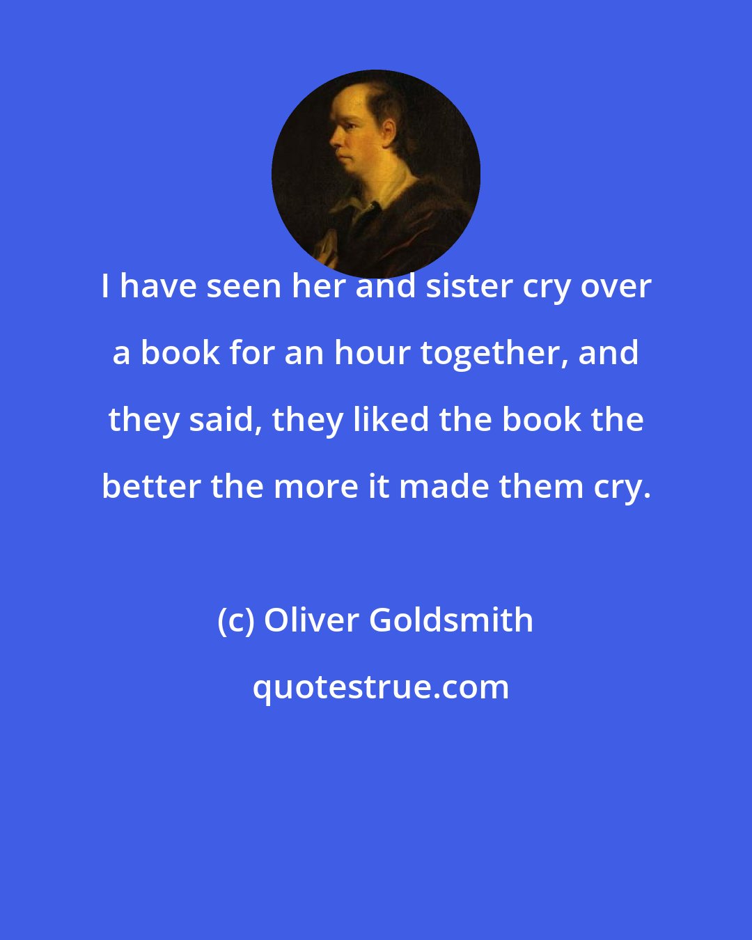 Oliver Goldsmith: I have seen her and sister cry over a book for an hour together, and they said, they liked the book the better the more it made them cry.