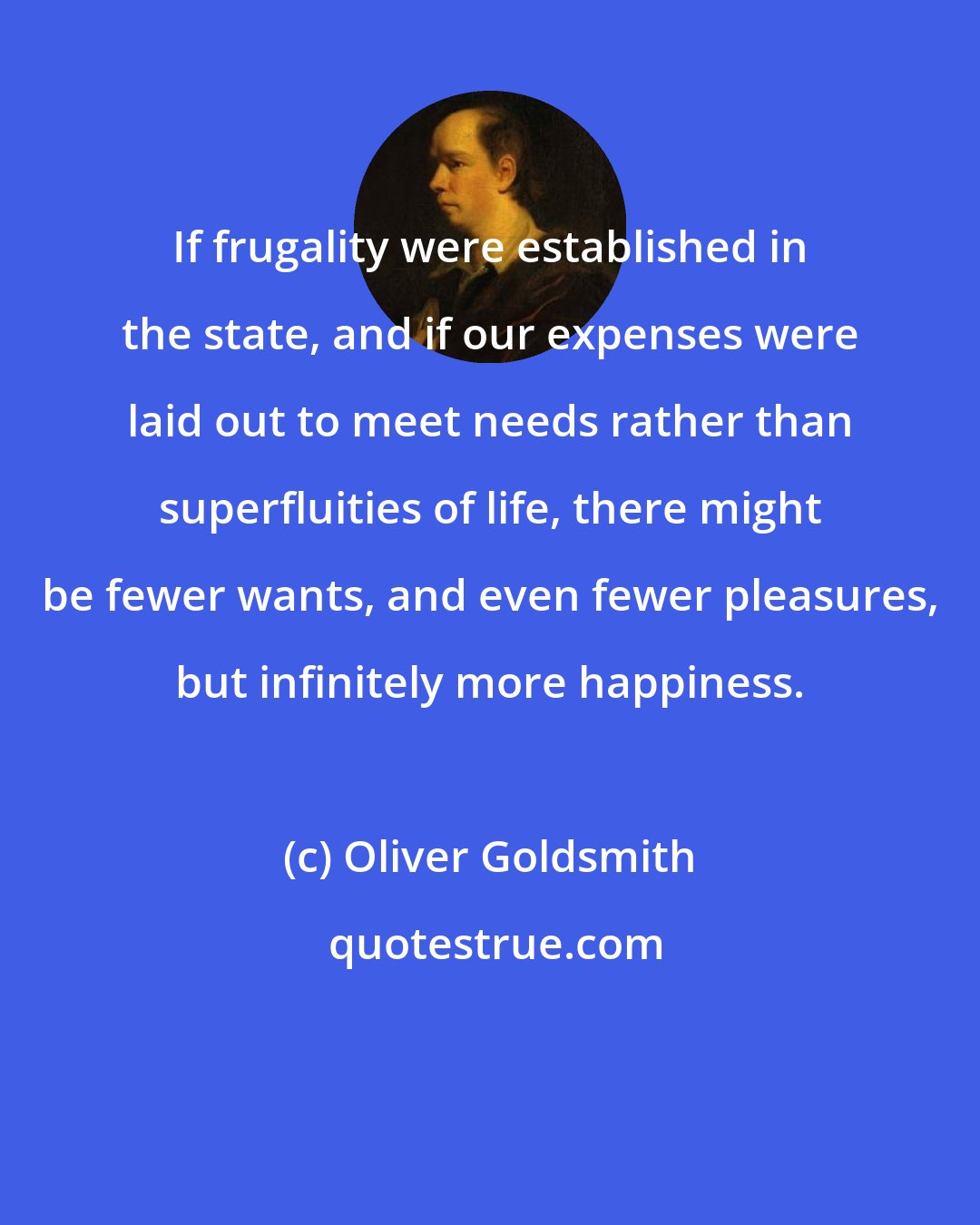 Oliver Goldsmith: If frugality were established in the state, and if our expenses were laid out to meet needs rather than superfluities of life, there might be fewer wants, and even fewer pleasures, but infinitely more happiness.