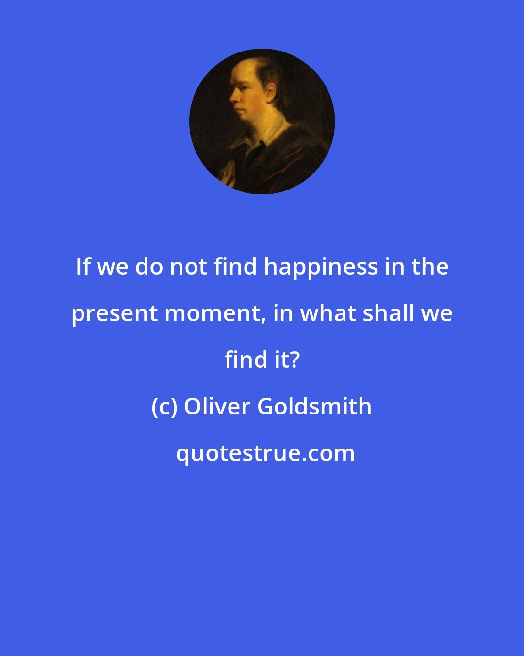 Oliver Goldsmith: If we do not find happiness in the present moment, in what shall we find it?