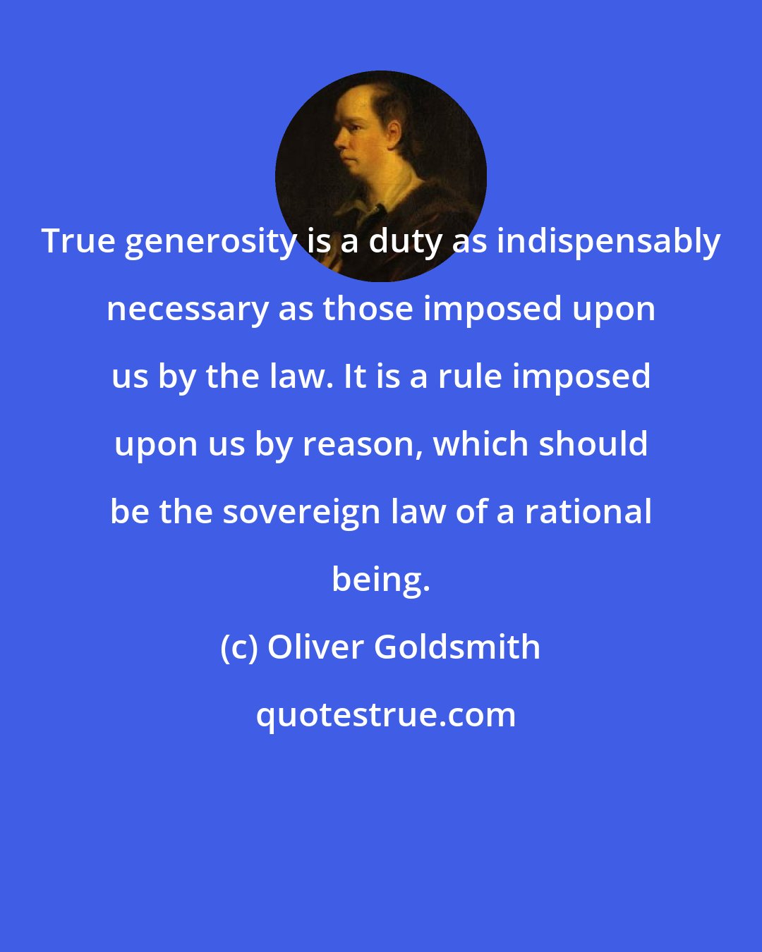 Oliver Goldsmith: True generosity is a duty as indispensably necessary as those imposed upon us by the law. It is a rule imposed upon us by reason, which should be the sovereign law of a rational being.