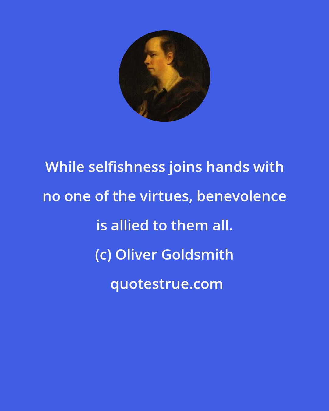 Oliver Goldsmith: While selfishness joins hands with no one of the virtues, benevolence is allied to them all.