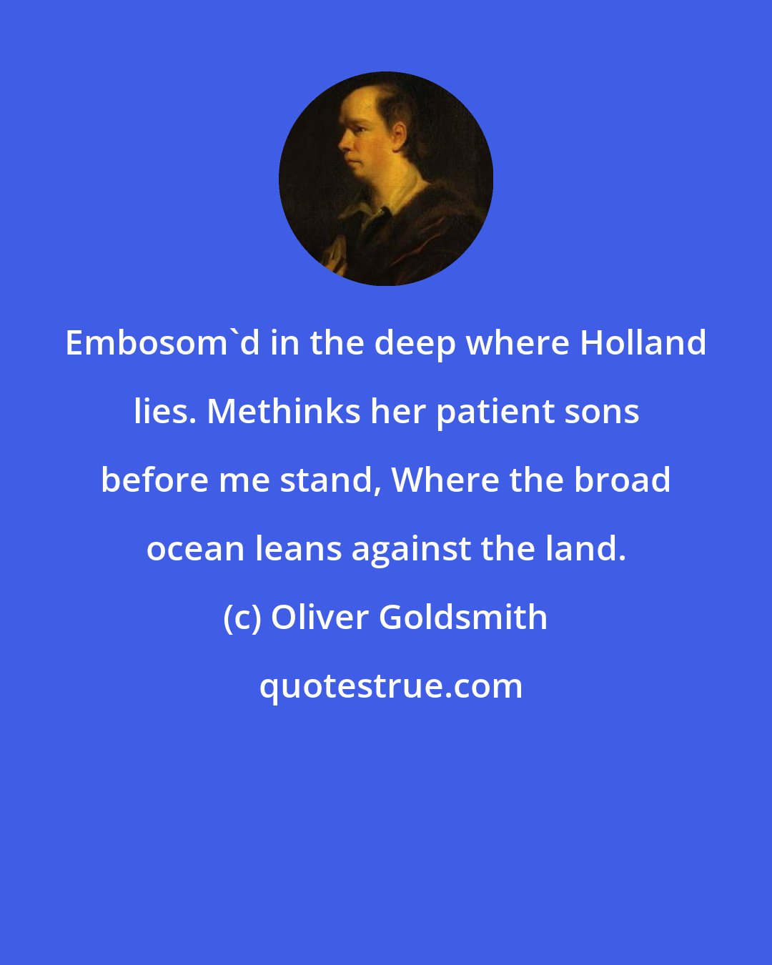 Oliver Goldsmith: Embosom'd in the deep where Holland lies. Methinks her patient sons before me stand, Where the broad ocean leans against the land.