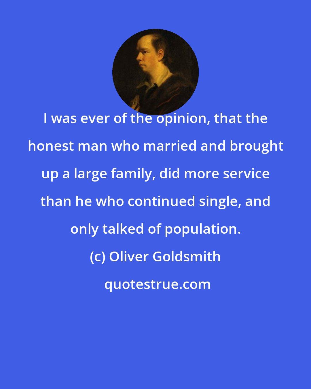 Oliver Goldsmith: I was ever of the opinion, that the honest man who married and brought up a large family, did more service than he who continued single, and only talked of population.