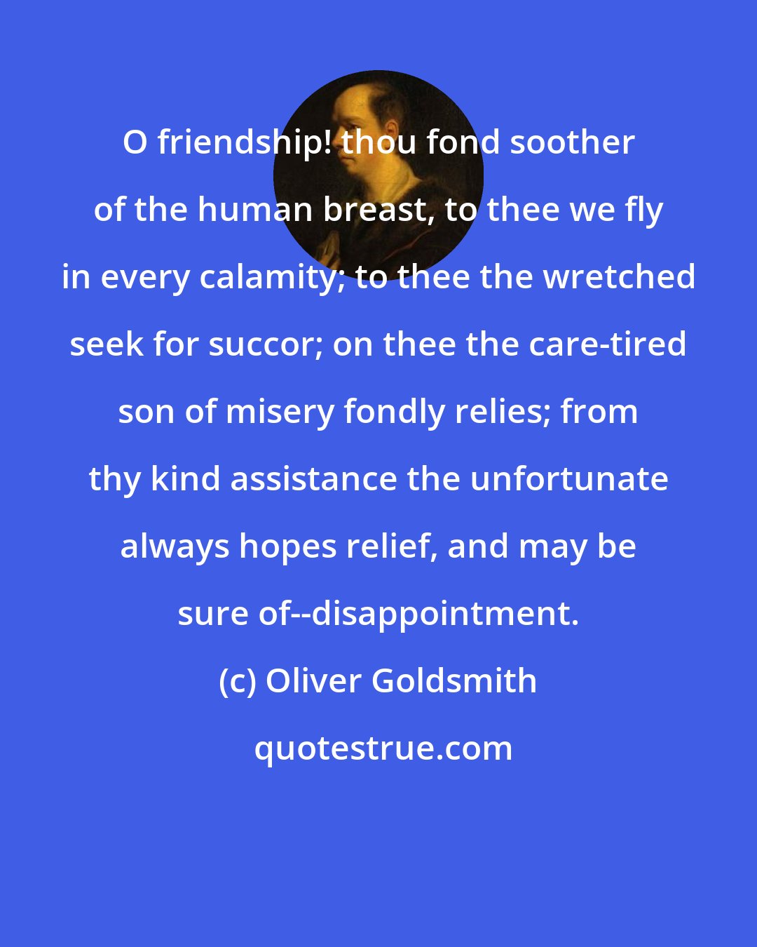 Oliver Goldsmith: O friendship! thou fond soother of the human breast, to thee we fly in every calamity; to thee the wretched seek for succor; on thee the care-tired son of misery fondly relies; from thy kind assistance the unfortunate always hopes relief, and may be sure of--disappointment.