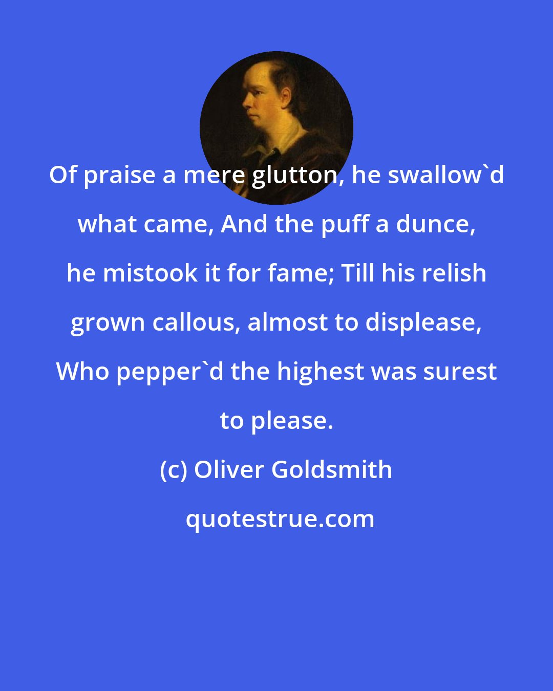 Oliver Goldsmith: Of praise a mere glutton, he swallow'd what came, And the puff a dunce, he mistook it for fame; Till his relish grown callous, almost to displease, Who pepper'd the highest was surest to please.