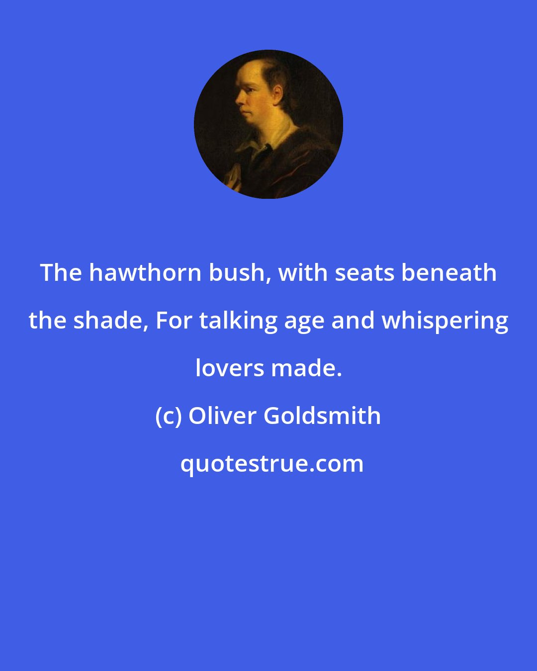 Oliver Goldsmith: The hawthorn bush, with seats beneath the shade, For talking age and whispering lovers made.