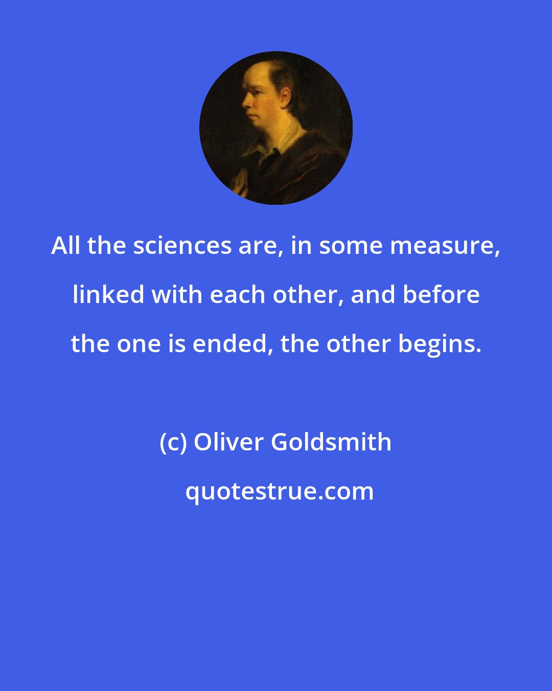 Oliver Goldsmith: All the sciences are, in some measure, linked with each other, and before the one is ended, the other begins.