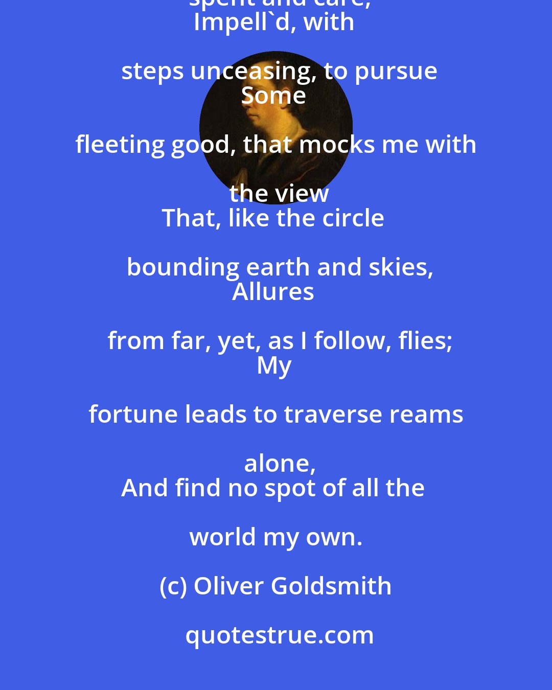 Oliver Goldsmith: But me, not destined such delights to share,
My prime of life in wandering spent and care;
Impell'd, with steps unceasing, to pursue
Some fleeting good, that mocks me with the view
That, like the circle bounding earth and skies,
Allures from far, yet, as I follow, flies;
My fortune leads to traverse reams alone,
And find no spot of all the world my own.