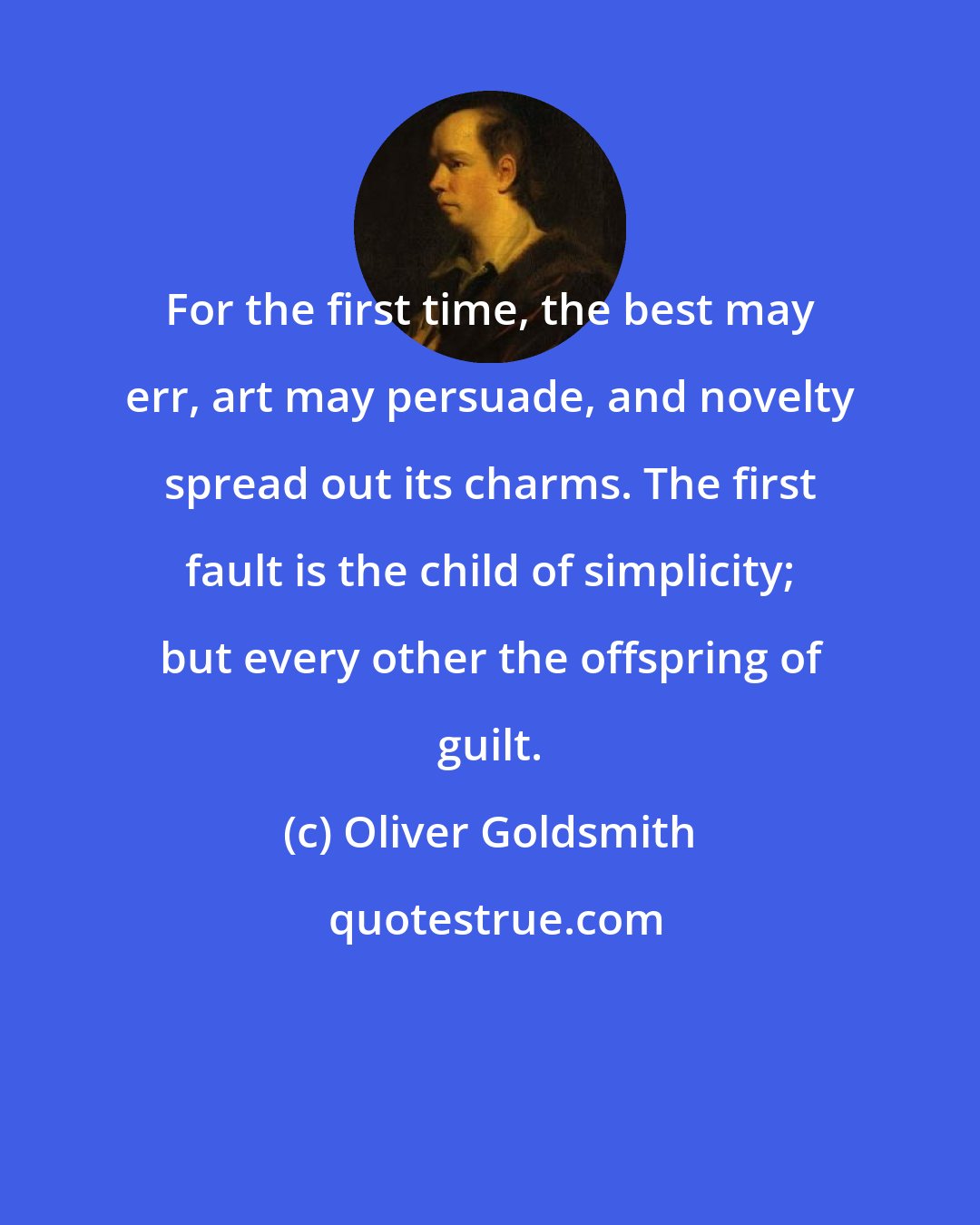 Oliver Goldsmith: For the first time, the best may err, art may persuade, and novelty spread out its charms. The first fault is the child of simplicity; but every other the offspring of guilt.