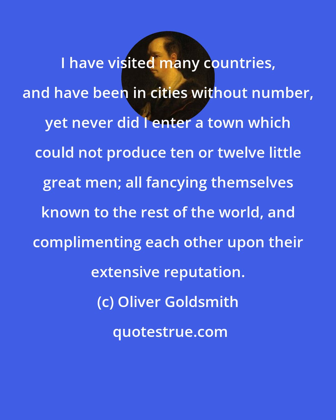 Oliver Goldsmith: I have visited many countries, and have been in cities without number, yet never did I enter a town which could not produce ten or twelve little great men; all fancying themselves known to the rest of the world, and complimenting each other upon their extensive reputation.