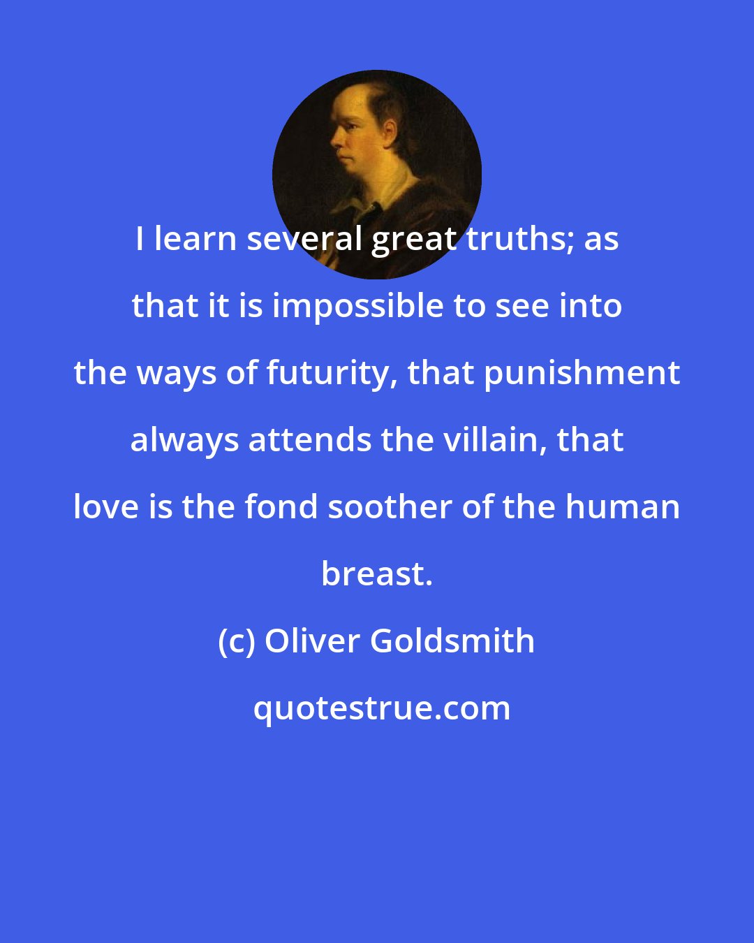 Oliver Goldsmith: I learn several great truths; as that it is impossible to see into the ways of futurity, that punishment always attends the villain, that love is the fond soother of the human breast.