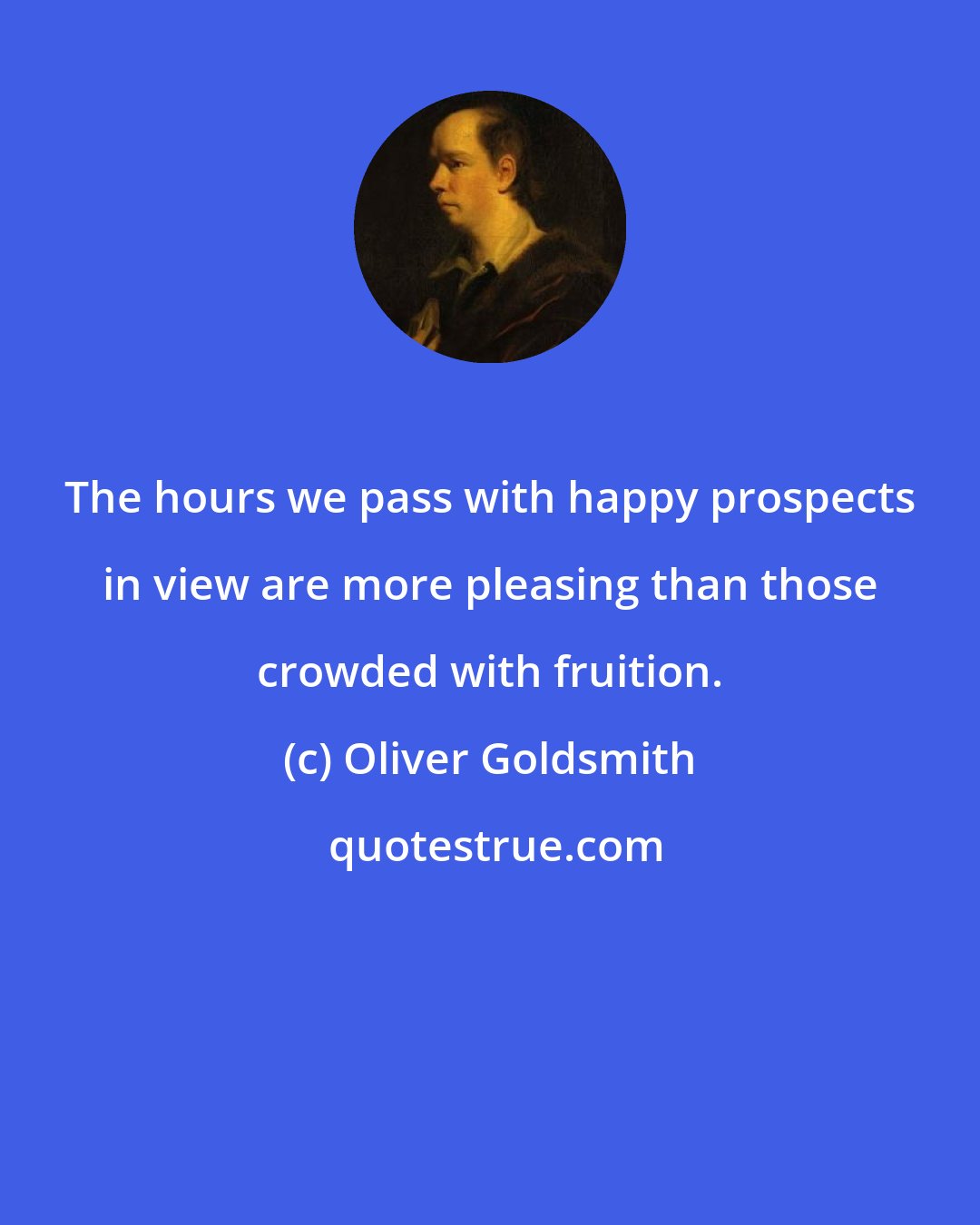 Oliver Goldsmith: The hours we pass with happy prospects in view are more pleasing than those crowded with fruition.